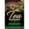 Tea Gardening for Beginners: An Essential Guide to Planting, Harvesting, and Blending Teas and Tisanes