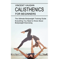 Calisthenics for Beginners: Everything You Need to Know About Bodyweight Exercising (The Ultimate Bodyweight Training Guide)