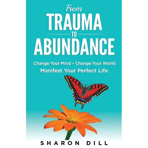 From Trauma To Abundance: Change Your Mind - Change Your World - Manifest Your Perfect Life