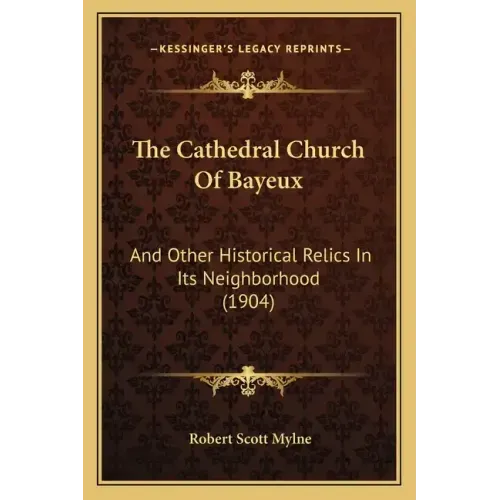 The Cathedral Church of Bayeux: And Other Historical Relics in Its Neighborhood (1904)