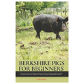 Berkshire Pigs for Beginners: A New Farmers Guide for Raising and Caring for Berkshire Pig, equipped with Everything You Need to Know to Get Started