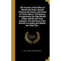 The Practice of the Office of Sheriff and Under-sheriff; Shewing the Powers and Duties of Those Offices. The Manner of Appointing the High Sheriff, Un