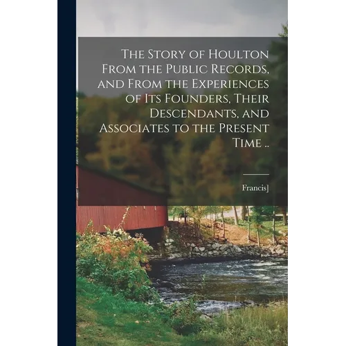 The Story of Houlton From the Public Records, and From the Experiences of its Founders, Their Descendants, and Associates to the Present Time ..