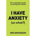 I Have Anxiety (So What?): The Unapologetic Guide to Overcoming Your Anxiety