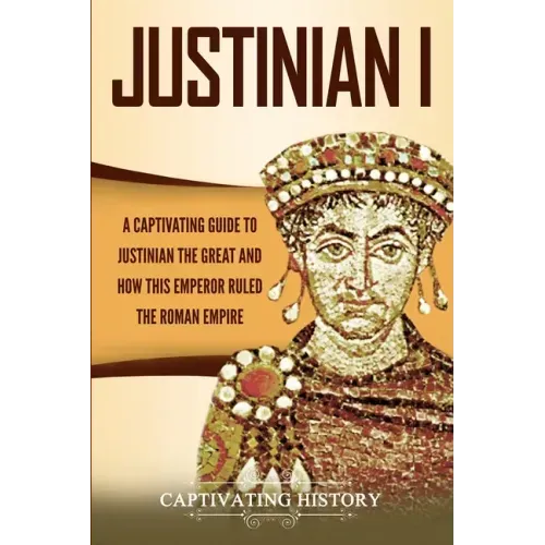 Justinian I: A Captivating Guide to Justinian the Great and How This Emperor Ruled the Roman Empire