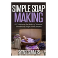 Simple Soap Making: DIY Guide on the Basics of Natural, Handmade Soaps From Scratch