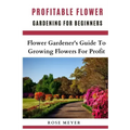 Profitable Flower Gardening For Beginners: Flower Gardener's Guide To Growing Flowers For Profit