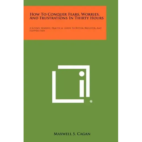 How To Conquer Fears, Worries, And Frustrations In Thirty Hours: A Sound, Sensible, Practical Guide To Better, Brighter, And Happier Days