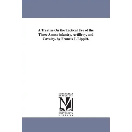 A Treatise On the Tactical Use of the Three Arms: infantry, Artillery, and Cavalry. by Francis J. Lippitt.