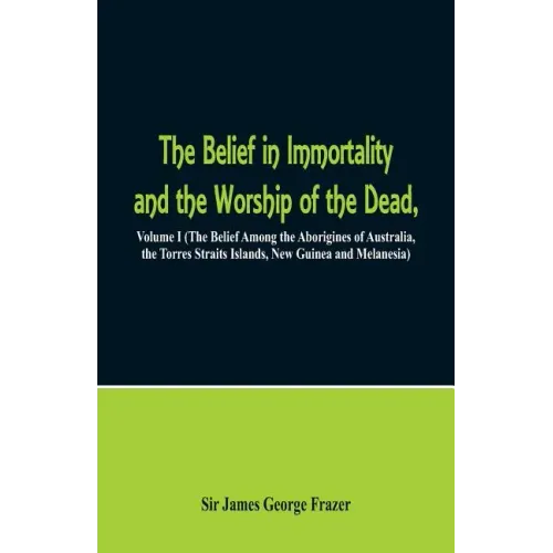 The Belief in Immortality and the Worship of the Dead: Volume I (The Belief Among the Aborigines of Australia, the Torres Straits Islands, New Guinea