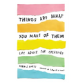 Things Are What You Make of Them: Life Advice for Creatives