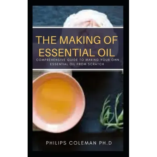 The Making of Essential Oil: Comprehensive Guide to Making Your Own Essential Oil from Scratch