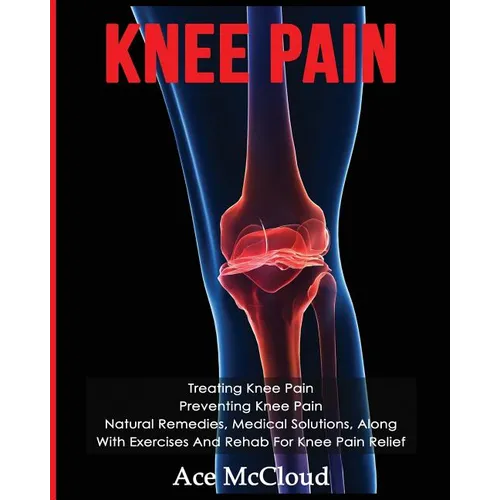 Knee Pain: Treating Knee Pain: Preventing Knee Pain: Natural Remedies, Medical Solutions, Along With Exercises And Rehab For Knee Pain Relief