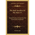 The Holy Sacrifice of the Mass V1: Dogmatically, Liturgically, and Ascetically Explained