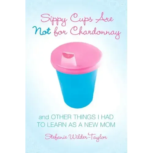 Sippy Cups Are Not for Chardonnay: And Other Things I Had to Learn as a New Mom
