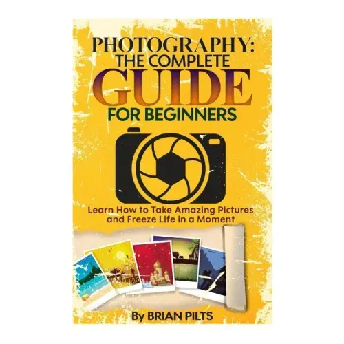 Photography: The Complete Guide for Beginners: Learn How to Take Amazing Pictures and Freeze Life in a Moment