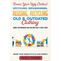 Revive Your Ugly Clothes! Upcycling, Refashioning, Reusing, Recycling Old & Outdated Clothing: Remake Your Wardrobe from Your Own Closet & Thrift Stor