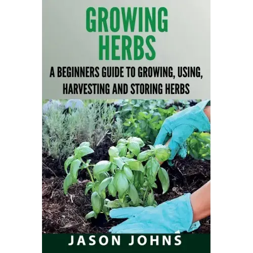Growing Herbs: A Beginners Guide to Growing, Using, Harvesting and Storing Herbs