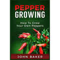 Pepper Growing: How to Grow Your Own Peppers: Everything You Need to Know About Growing Different Kinds of Peppers