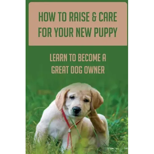 How To Raise & Care For Your New Puppy: Learn To Become A Great Dog Owner: Steps On How To Raise A Well-Adjusted Dog