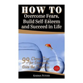 How to Overcome Fears, Build Self-Esteem and Succeed in Life: 99 Clever Tips for Everyone, Even the Fearless