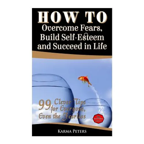 How to Overcome Fears, Build Self-Esteem and Succeed in Life: 99 Clever Tips for Everyone, Even the Fearless