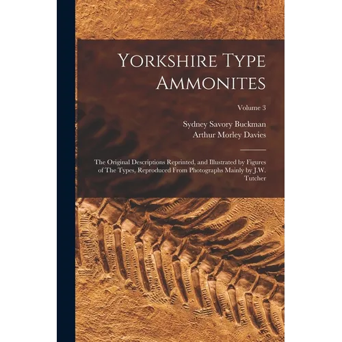 Yorkshire Type Ammonites: The Original Descriptions Reprinted, and Illustrated by Figures of The Types, Reproduced From Photographs Mainly by J.