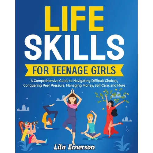 Life Skills for Teenage Girls: A Comprehensive Guide to Navigating Difficult Choices, Conquering Peer Pressure, Managing Money, Self-Care, and More