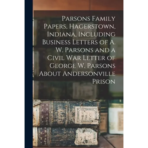 Parsons Family Papers, Hagerstown, Indiana, Including Business Letters of A. W. Parsons and a Civil War Letter of George W. Parsons About Andersonvill