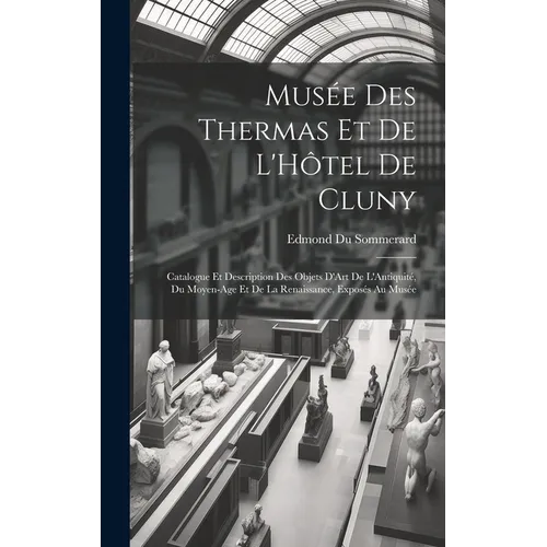 Musée Des Thermas Et De L'Hôtel De Cluny: Catalogue Et Description Des Objets D'Art De L'Antiquité, Du Moyen-Age Et De La Renaissance, Exposés Au Musé