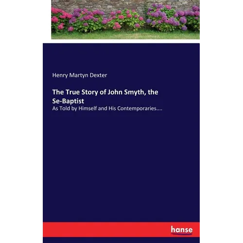 The True Story of John Smyth, the Se-Baptist: As Told by Himself and His Contemporaries....