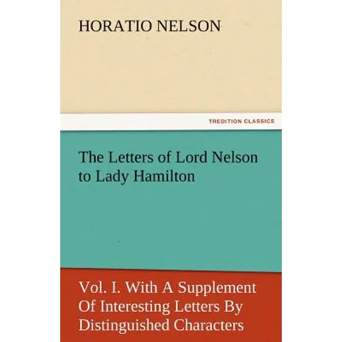 The Letters of Lord Nelson to Lady Hamilton, Vol. I. with a Supplement of Interesting Letters by Distinguished Characters