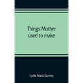Things mother used to make: a collection of old time recipes, some nearly one hundred years old and never published before
