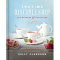 Teatime Discipleship for Mothers and Daughters: Pouring Faith, Love, and Beauty Into Your Girl's Heart