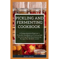 Pickling and Fermenting Cookbook: A Comprehensive Beginner's Friendly Handbook On Pickling And Fermenting With Mouthwatering Recipes For All Skill Lev