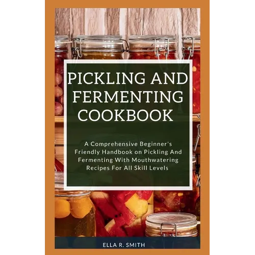 Pickling and Fermenting Cookbook: A Comprehensive Beginner's Friendly Handbook On Pickling And Fermenting With Mouthwatering Recipes For All Skill Lev