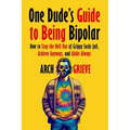 One Dude's Guide to Being Bipolar: How to Stay the Hell Out of Grippy Socks Jail, Achieve Anyways, and Abide Always