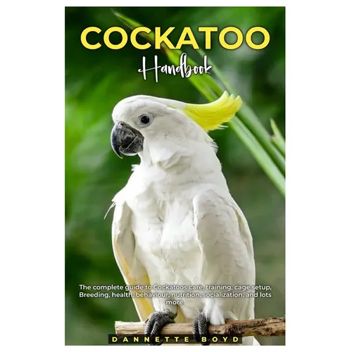 Cockatoo Handbook: The complete guide to Cockatoos care, training, cage setup, breeding, health, behaviour, nutrition, socialization, and lots more.