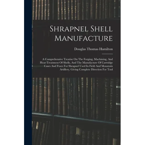 Shrapnel Shell Manufacture: A Comprehensive Treatise On The Forging, Machining, And Heat-treatment Of Shells, And The Manufacture Of Cartridge Cas