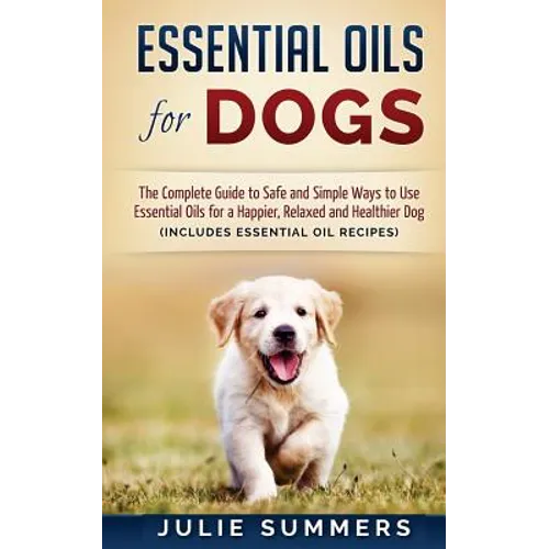 Essential Oils for Dogs: The Complete Guide to Safe and Simple Ways to Use Essential Oils for a Happier, Relaxed and Healthier Dog
