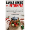 Candle Making For Beginners: The definitive step by step guide to creating incredible homemade candles with different fragrances, essential oils, h
