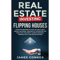 Real Estate Investing - Flipping Houses: Complete Beginner's Guide on How to Buy, Rehab, and Resell Residential Properties the Right Way for Profit. A