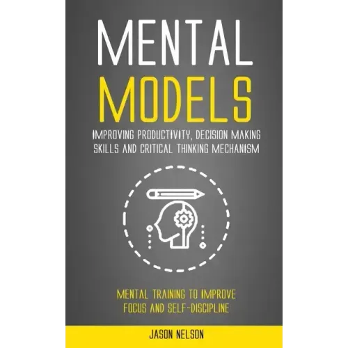 Mental Models: Improving Productivity, Decision Making Skills and Critical Thinking Mechanism (Mental Training to Improve Focus and Self-discipline)