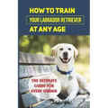 How To Train Your Labrador Retriever At Any Age: The Ultimate Guide For Every Owner: Clicker Training Lab Retriever Guide