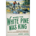 When the White Pine Was King: A History of Lumberjacks, Log Drives, and Sawdust Cities in Wisconsin