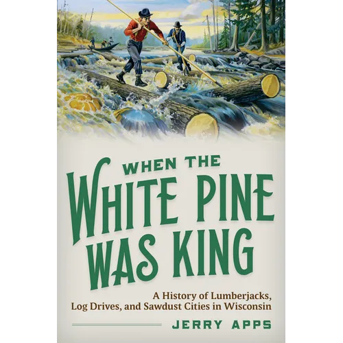 When the White Pine Was King: A History of Lumberjacks, Log Drives, and Sawdust Cities in Wisconsin