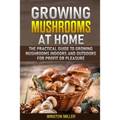 Growing Mushrooms at Home: The Practical Guide to Growing Mushrooms Indoors and Outdoors for Profit or Pleasure