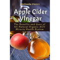 Apple Cider Vinegar: The Benefits and Uses of All-Natural Organic ACV Miracle Health System