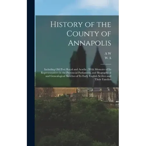 History of the County of Annapolis: Including old Port Royal and Acadia: With Memoirs of its Representatives in the Provincial Parliament, and Biograp