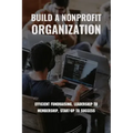 Build A Nonprofit Organization: Efficient Fundraising, Leadership To Membership, Start-Up To Success: Non Profit Organization Examples